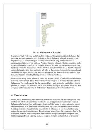 25
Fig. 18: Moving path of Scenario 3
Scenario 3: Wall Following and Obstacle Avoidance. This experiment tested whether the
proposed navigation system correctly integrated wall following, obstacle avoidance, and
target tracing. As shown in Figure 17, the wall was 60 cm long, and the obstacle (a
rectangular solid) was 20 cm wide. At Point A, the robot calculated that its conditions called
for a wall following behaviour. At Point B, the robot deviated gradually from the wall, and
the fuzzy controller modified the robot’s direction away from the wall. At Point C, the robot
detected obstacles at its front and on its left side. In the proposed integrated system, obstacle
avoidance has higher priority than wall following does; the fuzzy controller ordered a right
turn, and the robot turned right and performed obstacle avoidance.
In the current study, a real robot was tested; the accuracy levels of its intelligent behavioural
functions were verified. Thus, three scenarios were designed to examine the robot’s bionic
behaviours. The results reveal that the proposed fuzzy logic controller enabled the robot to
perform in complex environments and to demonstrate intelligent behaviours. The robot was
designed for bionic functions; its performance demonstrated those bionic functions.
4. Conclusions
In this report we use fuzzy logic to realise the reactive behaviour for robot navigation. The
method can effectively coordinate composites and competition among multiple reactive
behaviours by beating them and this coordination ability is nearly independent of dynamic
environment due to its robustness. The navigation algorithm has better reliability and real
time response sense perception and decision unit in integrated in one model and directly
oriented to a dynamic environment. The simulation result shows that propose method of the
navigation by multi sensor integration start automatically performing avoiding obstacles,
following edge of wall, escaping u shaped object in complex and uncertain environment
 