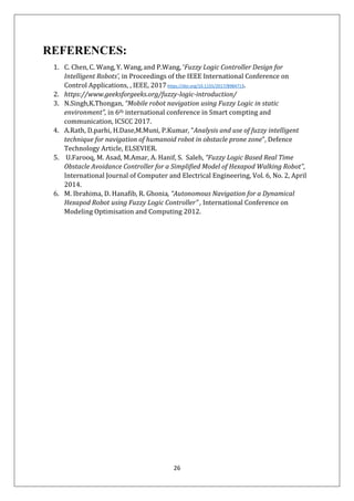 26
REFERENCES:
1. C. Chen, C. Wang,Y. Wang, and P.Wang, ‘Fuzzy Logic Controller Design for
Intelligent Robots’, in Proceedings of the IEEE International Conference on
Control Applications, , IEEE, 2017https://doi.org/10.1155/2017/8984713.
2. https://www.geeksforgeeks.org/fuzzy-logic-introduction/
3. N.Singh,K.Thongan, “Mobile robot navigation using Fuzzy Logic in static
environment”, in 6th international conference in Smart compting and
communication, ICSCC 2017.
4. A.Rath, D.parhi, H.Dase,M.Muni, P.Kumar, “Analysis and use of fuzzy intelligent
technique for navigation of humanoid robot in obstacle prone zone”, Defence
Technology Article, ELSEVIER.
5. U.Farooq, M. Asad, M.Amar, A. Hanif, S. Saleh, “Fuzzy Logic Based Real Time
Obstacle Avoidance Controller for a Simplified Model of Hexapod Walking Robot”,
International Journal of Computer and Electrical Engineering, Vol. 6, No. 2, April
2014.
6. M. Ibrahima, D. Hanafib, R. Ghonia, “Autonomous Navigation for a Dynamical
Hexapod Robot using Fuzzy Logic Controller” , International Conference on
Modeling Optimisation and Computing 2012.
 