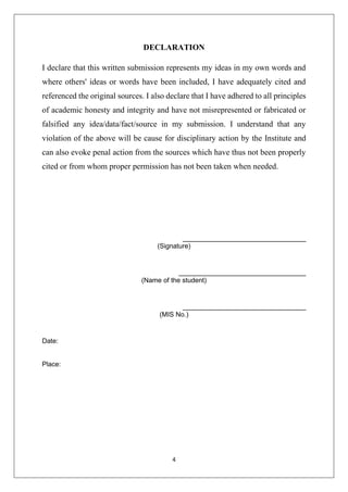 4
DECLARATION
I declare that this written submission represents my ideas in my own words and
where others' ideas or words have been included, I have adequately cited and
referenced the original sources. I also declare that I have adhered to all principles
of academic honesty and integrity and have not misrepresented or fabricated or
falsified any idea/data/fact/source in my submission. I understand that any
violation of the above will be cause for disciplinary action by the Institute and
can also evoke penal action from the sources which have thus not been properly
cited or from whom proper permission has not been taken when needed.
_________________________________
(Signature)
__________________________________
(Name of the student)
_________________________________
(MIS No.)
Date:
Place:
 