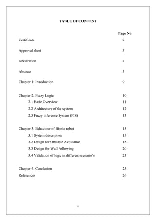 6
TABLE OF CONTENT
Page No.
Certificate 2
Approval sheet 3
Declaration 4
Abstract 5
Chapter 1: Introduction 9
Chapter 2: Fuzzy Logic 10
2.1 Basic Overview 11
2.2 Architecture of the system 12
2.3 Fuzzy inference System (FIS) 13
Chapter 3: Behaviour of Bionic robot 15
3.1 System description 15
3.2 Design for Obstacle Avoidance 18
3.3 Design for Wall Following 20
3.4 Validation of logic in different scenario’s 23
Chapter 4: Conclusion 25
References 26
 