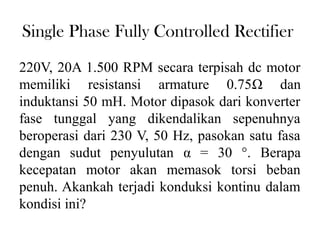 Single Phase Fully Controlled Rectifier
220V, 20A 1.500 RPM secara terpisah dc motor
memiliki resistansi armature 0.75Ω dan
induktansi 50 mH. Motor dipasok dari konverter
fase tunggal yang dikendalikan sepenuhnya
beroperasi dari 230 V, 50 Hz, pasokan satu fasa
dengan sudut penyulutan α = 30 °. Berapa
kecepatan motor akan memasok torsi beban
penuh. Akankah terjadi konduksi kontinu dalam
kondisi ini?
 
