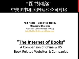 "图书网络" 
中美图书相关网站和公司对比 
Kait Neese – Vice President & 
Managing Director 
Publish On Demand Global (PODG) 
Kait@PublishOnDemandGlobal.com 
“The Internet of Books” 
A Comparison of China & US 
Book Related Websites & Companies 
 