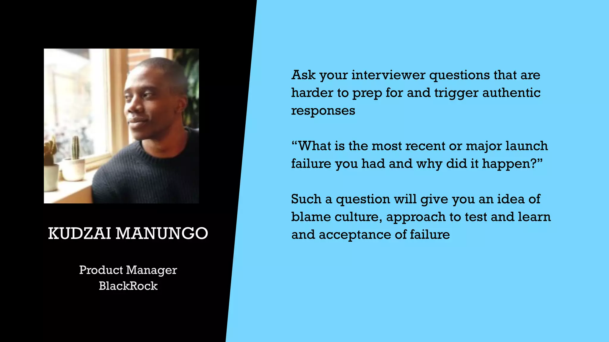 Ask your interviewer questions that are
harder to prep for and trigger authentic
responses


“What is the most recent or major launch
failure you had and why did it happen?”


Such a question will give you an idea of
blame culture, approach to test and learn
and acceptance of failure


KUDZAI MANUNGO


Product Manager


BlackRock
 
