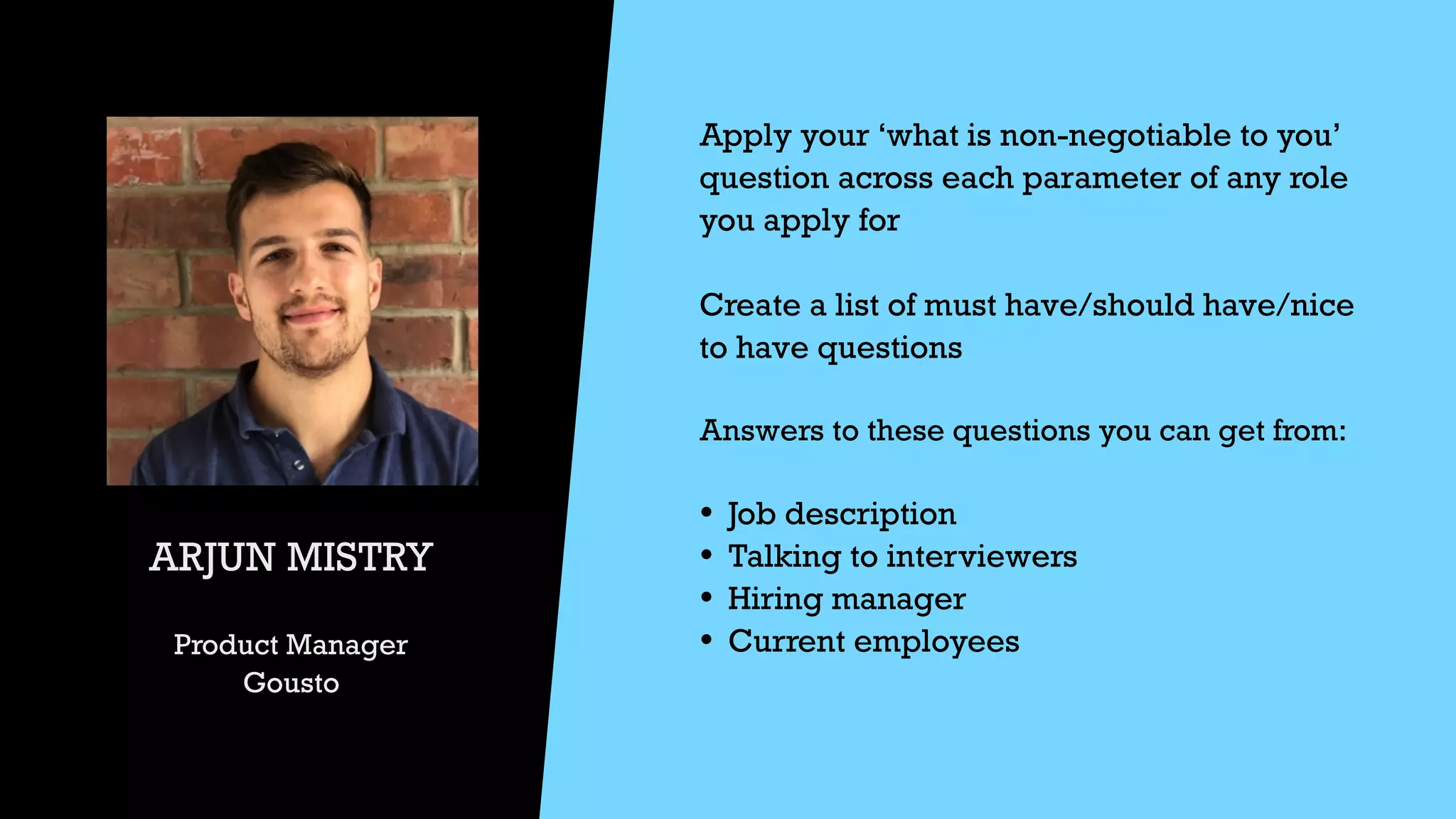 ARJUN MISTRY


Product Manager


Gousto
Apply your ‘what is non-negotiable to you’
question across each parameter of any role
you apply for


Create a list of must have/should have/nice
to have questions


Answers to these questions you can get from:


• Job description


• Talking to interviewers


• Hiring manager


• Current employees
 