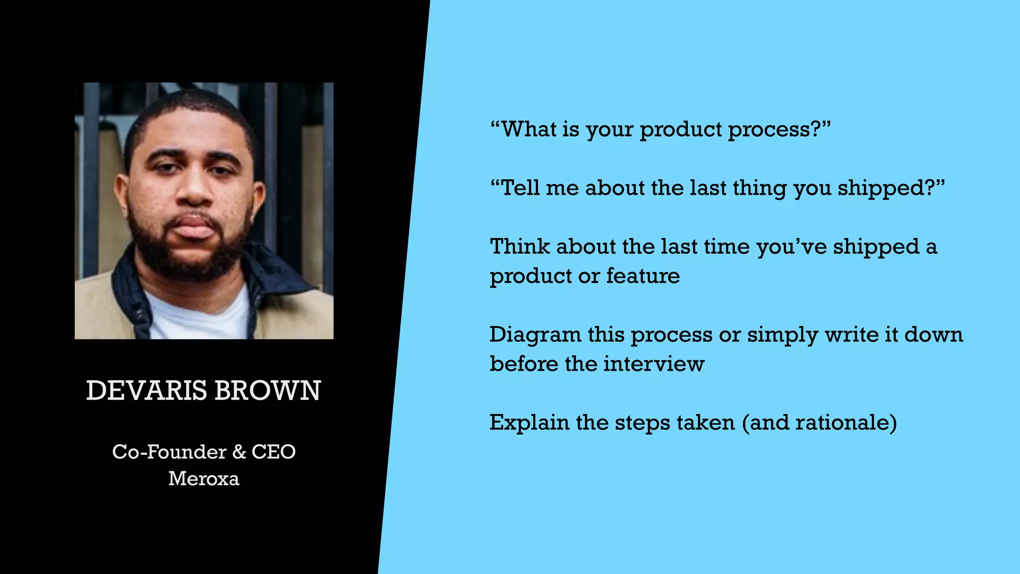 DEVARIS BROWN


Co-Founder & CEO


Meroxa
“What is your product process?”


“Tell me about the last thing you shipped?”


Think about the last time you’ve shipped a
product or feature


Diagram this process or simply write it down
before the interview


Explain the steps taken (and rationale)


 