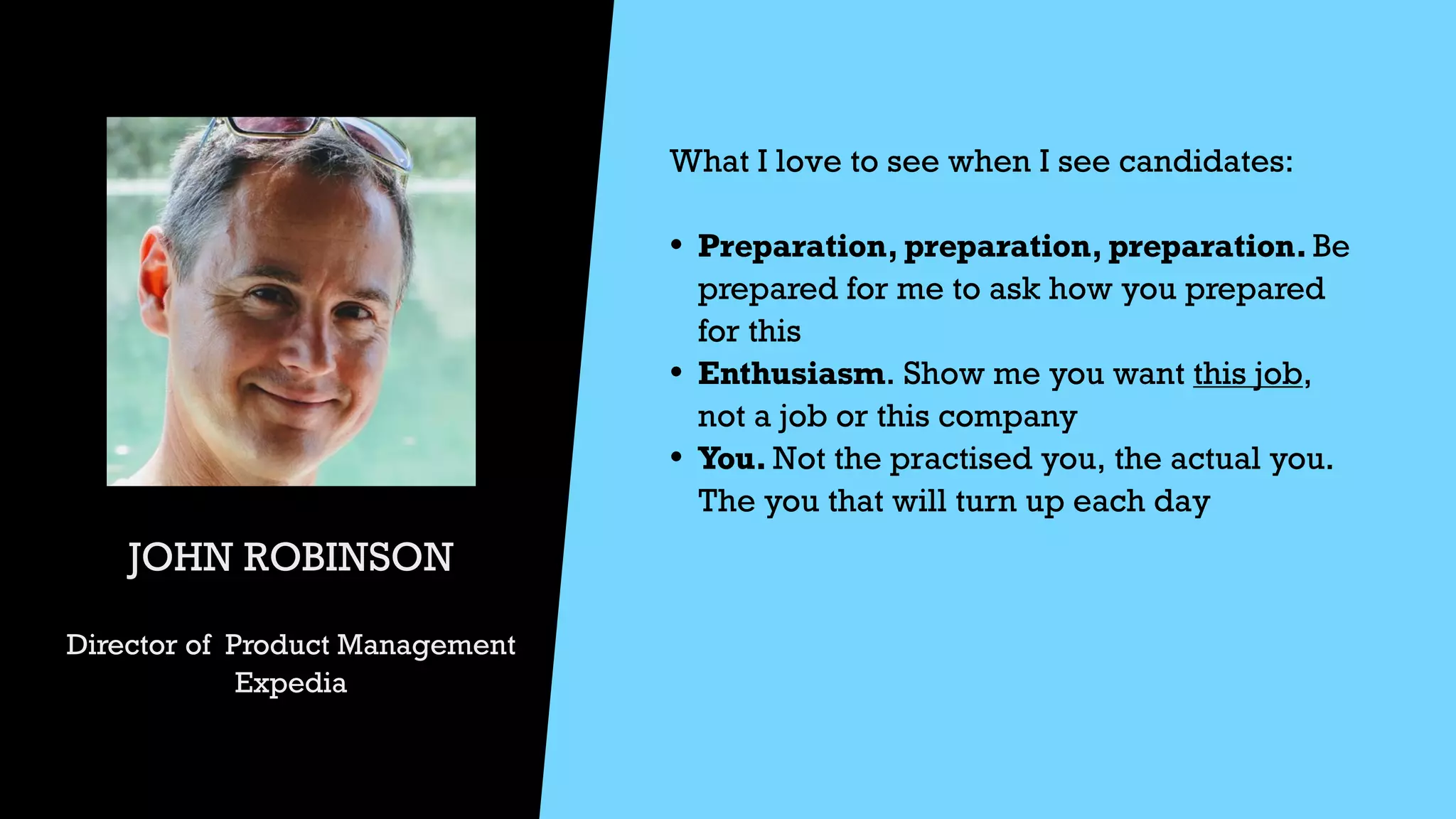 JOHN ROBINSON


Director of Product Management


Expedia
What I love to see when I see candidates:


• Preparation, preparation, preparation. Be
prepared for me to ask how you prepared
for this


• Enthusiasm. Show me you want this job,
not a job or this company


• You. Not the practised you, the actual you.
The you that will turn up each day




 