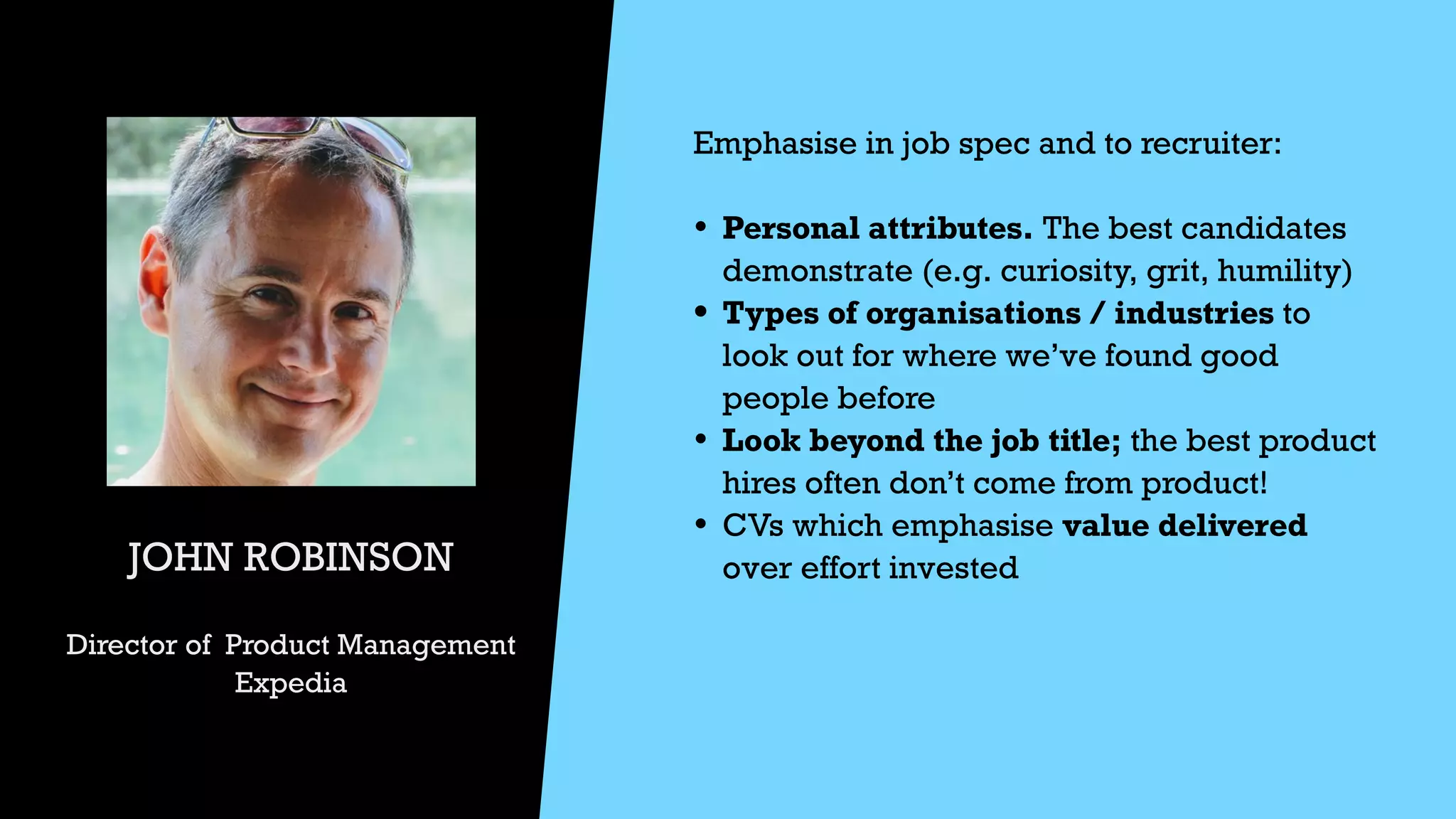 JOHN ROBINSON


Director of Product Management


Expedia
Emphasise in job spec and to recruiter:


• Personal attributes. The best candidates
demonstrate (e.g. curiosity, grit, humility)


• Types of organisations / industries to
look out for where we’ve found good
people before


• Look beyond the job title; the best product
hires often don’t come from product!


• CVs which emphasise value delivered
over effort invested




 