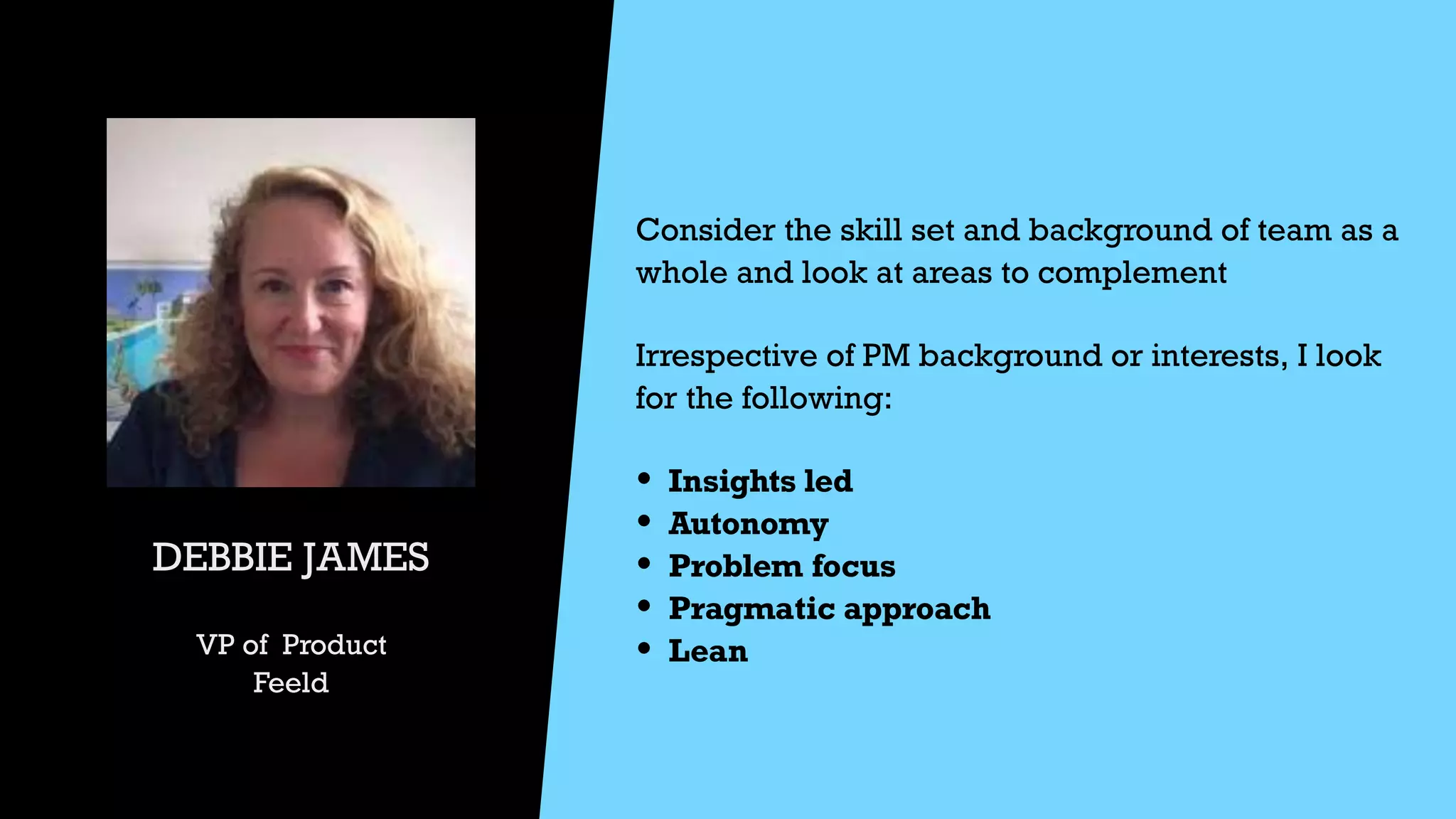 DEBBIE JAMES


VP of Product


Feeld
Consider the skill set and background of team as a
whole and look at areas to complement


Irrespective of PM background or interests, I look
for the following:


• Insights led


• Autonomy


• Problem focus


• Pragmatic approach


• Lean


 