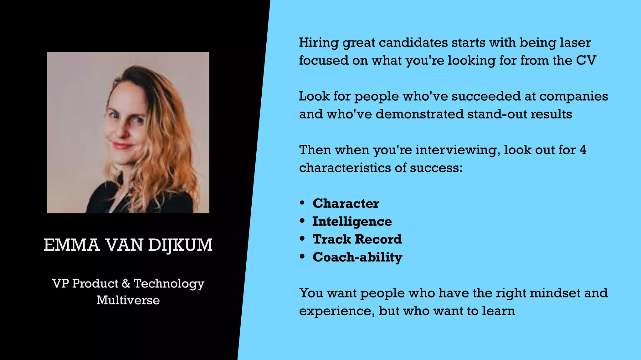 EMMA VAN DIJKUM


VP Product & Technology


Multiverse
Hiring great candidates starts with being laser
focused on what you're looking for from the CV


Look for people who've succeeded at companies
and who've demonstrated stand-out results


Then when you're interviewing, look out for 4
characteristics of success:


• Character


• Intelligence


• Track Record


• Coach-ability


You want people who have the right mindset and
experience, but who want to learn


 