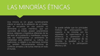 LAS MINORÍAS ÉTNICAS
Una minoría es Un grupo numéricamente
inferior al resto de la población de un Estado,
que se encuentra en una posición no
dominante y cuyos miembros, que son
nacionales del Estado, poseen características
étnicas, religiosas o lingüísticas diferentes de las
del resto de la población y manifiestan, aunque
sólo sea implícitamente, un sentimiento de
solidaridad para preservar su cultura, sus
tradiciones, su religión o su idiomaLas minorías
son también frecuentemente víctimas de
conflictos armados y de luchas internas en todo
el mundo.
Se puede señalar que los principales
motivos de preocupación con
respecto a las minorías son los
siguientes: la supervivencia y la
existencia, la promoción y la
protección de la identidad de las
minorías, la igualdad y la no
discriminación, y la participación
efectiva y útil.
 