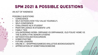 SPM 2021 & POSSIBLE QUESTIONS
AN ACT OF KINDNESS
POSSIBLE QUESTIONS:
• CONSCIENCE
• SELF-ESTEEM (HOW YOU VALUE YOURSELF)
• SELF-CONFIDENCE
• CHALLENGES AS A STUDENT
• PEER INFLUENCE IN STUDENTS’ LIFE
• FAMILY TIES
• VOLUNTEERING WORK- ORPHANS VS ORPHANAGE, OLD FOLKS’ HOME VS
THE ELDERLY/THE SENIOR CITIZENS
• GETAWAY/HOLIDAY/EXCURSION
• HOBBY/PASTIME
• FUTURE LEADERS
• ONLINE X – SHOPPING/GAMES/E-WALLETS/E-BOOKS/GADGETS
• APPRECIATION OF SOMETHING/SOMEONE
 