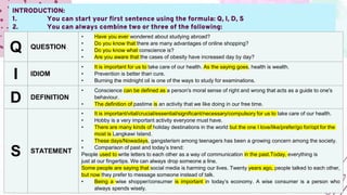 INTRODUCTION:
1. You can start your first sentence using the formula: Q, I, D, S
2. You can always combine two or three of the following:
Q QUESTION
• Have you ever wondered about studying abroad?
• Do you know that there are many advantages of online shopping?
• Do you know what conscience is?
• Are you aware that the cases of obesity have increased day by day?
I IDIOM
• It is important for us to take care of our health. As the saying goes, health is wealth.
• Prevention is better than cure.
• Burning the midnight oil is one of the ways to study for examinations.
D DEFINITION
• Conscience can be defined as a person's moral sense of right and wrong that acts as a guide to one's
behaviour.
• The definition of pastime is an activity that we like doing in our free time.
S STATEMENT
• It is important/vital/crucial/essential/significant/necessary/compulsory for us to take care of our health.
• Hobby is a very important activity everyone must have.
• There are many kinds of holiday destinations in the world but the one I love/like/prefer/go for/opt for the
most is Langkawi Island.
• These days/Nowadays, gangsterism among teenagers has been a growing concern among the society.
• Comparison of past and today’s trend:
People used to write letters to each other as a way of communication in the past.Today, everything is
just at our fingertips. We can always drop someone a line.
Some people are saying that social media is harming our lives. Twenty years ago, people talked to each other,
but now they prefer to message someone instead of talk.
• Being a wise shopper/consumer is important in today’s economy. A wise consumer is a person who
always spends wisely.
 