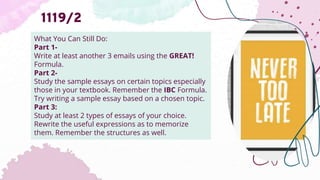 What You Can Still Do:
Part 1-
Write at least another 3 emails using the GREAT!
Formula.
Part 2-
Study the sample essays on certain topics especially
those in your textbook. Remember the IBC Formula.
Try writing a sample essay based on a chosen topic.
Part 3:
Study at least 2 types of essays of your choice.
Rewrite the useful expressions as to memorize
them. Remember the structures as well.
1119/2
 