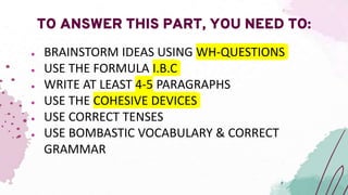 ● BRAINSTORM IDEAS USING WH-QUESTIONS
● USE THE FORMULA I.B.C
● WRITE AT LEAST 4-5 PARAGRAPHS
● USE THE COHESIVE DEVICES
● USE CORRECT TENSES
● USE BOMBASTIC VOCABULARY & CORRECT
GRAMMAR
TO ANSWER THIS PART, YOU NEED TO:
 