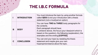 THE I.B.C FORMULA
I INTRODUCTION
You must introduce the topic by using another formula
called QIDS & end your introduction with a thesis
statement (not a must/just an option)
B BODY
You can have TWO to THREE body paragraphs for
the contents.
Each paragraph should have:
A cohesive device, the focus (your idea/point which is
based on the question), the following (explanation), the
examples and the ending [COFFEE]
C CONCLUSION
You can end your topic by restating the thesis
statement and maybe give your own
hope/opinion/stance about the topic.
 