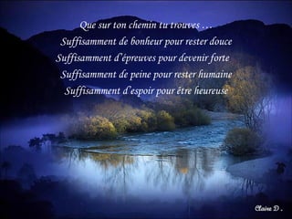 Que sur ton chemin tu trouves …
Suffisamment de bonheur pour rester douce
Suffisamment d’épreuves pour devenir forte
Suffisamment de peine pour rester humaine
Suffisamment d’espoir pour être heureuse
 