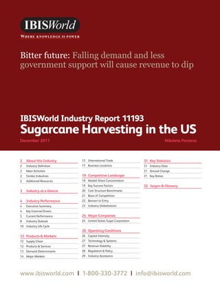 WWW.IBISWORLD.COM                                                Sugarcane Harvesting in the US December 2011   1




Bitter future: Falling demand and less
government support will cause revenue to dip




IBISWorld Industry Report 11193
Sugarcane Harvesting in the US
December 2011	                                                                      Nikoleta Panteva



2	 About this Industry      15	 International Trade                31	 Key Statistics
2	   Industry Definition    17	 Business Locations                 31	 Industry Data
2	   Main Activities                                               31	 Annual Change
2	   Similar Industries     19	 Competitive Landscape              31	 Key Ratios
2	   Additional Resources   19	 Market Share Concentration
                            19	 Key Success Factors                32	 Jargon  Glossary
3	 Industry at a Glance     20	 Cost Structure Benchmarks
                            21	 Basis of Competition
4	 Industry Performance     22	 Barriers to Entry
4	   Executive Summary      23	 Industry Globalization
4	   Key External Drivers
5	   Current Performance    24	 Major Companies
8	   Industry Outlook       24	 United States Sugar Corporation
10	 Industry Life Cycle
                            26	 Operating Conditions
12	 Products  Markets      26	 Capital Intensity
12	 Supply Chain            27	 Technology  Systems
12	 Products  Services     27	 Revenue Volatility
13	 Demand Determinants     28	 Regulation  Policy
14	 Major Markets           29	 Industry Assistance




www.ibisworld.com  |  1-800-330-3772  |  info @ibisworld.com
 