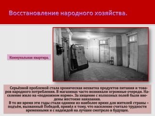 Коммунальная квартира.

Серьёзной проблемой стала хроническая нехватка продуктов питания и товаров народного потребления. В магазинах часто возникали огромные очереди. Население жило на «подножном корме». За хищение с колхозных полей были введены жестокие наказания.
В то же время эти годы стали одними из наиболее ярких для жителей страны –
подъём, вызванный Победой, привёл к тому, что население считало трудности
временными и с надеждой на лучшее смотрело в будущее.

 