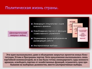 «Демократический
импульс» войны.

Эти идеи высказывались даже в обсуждении закрытых проектов новых Конституции, Устава и Программы партии. Хотя предложения высказывались лишь
партийной номенклатурой, но и она была готова ликвидировать суды военного
времени, освободить партию от хозяйственных функций, ограничить срок пребывания на выборных должностях, ввести альтернативные выборы.

 