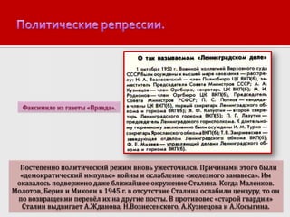 Факсимиле из газеты «Правда».

Постепенно политический режим вновь ужесточился. Причинами этого были
«демократический импульс» войны и ослабление «железного занавеса». Им
оказалось подвержено даже ближайшее окружение Сталина. Когда Маленков.
Молотов, Берия и Микоян в 1945 г. в отсутствие Сталина ослабили цензуру, то он
по возвращении перевёл их на другие посты. В противовес «старой гвардии»
Сталин выдвигает А.Жданова, Н.Вознесенского, А.Кузнецова и А.Косыгина.

 