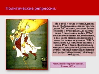 Но в 1948 г. после смерти Жданова
было сфабриковано «ленинградское
дело». 200 человек , включая Вознесенского и Кузнецова были расстреляны. С окончанием войны ГУЛАГ
пополнился новыми заключёнными,
в том числе бывшими военнопленными.Численность узников ГУЛАГа
превышала 4,5 миллиона человек. В
конце 1952 г. были сфабрикованы
«мигрельское дело» и «дело врачей».
Сталин говорил о необходимости новых репрессий среди партийного руководства.

Разоблачение «врачей-убийц».
Плакат 1952 г.

 