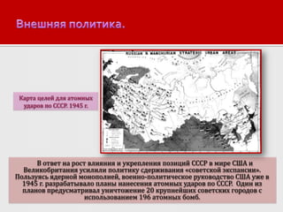 Карта целей для атомных
ударов по СССР. 1945 г.

В ответ на рост влияния и укрепления позиций СССР в мире США и
Великобритания усилили политику сдерживания «советской экспансии».
Пользуясь ядерной монополией, военно-политическое руководство США уже в
1945 г. разрабатывало планы нанесения атомных ударов по СССР. Один из
планов предусматривал уничтожение 20 крупнейших советских городов с
использованием 196 атомных бомб.

 