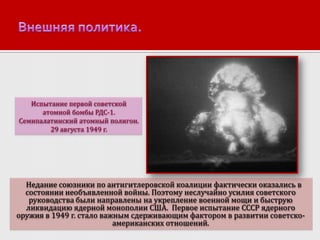 Испытание первой советской
атомной бомбы РДС-1.
Семипалатинский атомный полигон.
29 августа 1949 г.

Недание союзники по антигитлеровской коалиции фактически оказались в
состоянии необъявленной войны. Поэтому неслучайно усилия советского
руководства были направлены на укрепление военной мощи и быструю
ликвидацию ядерной монополии США. Первое испытание СССР ядерного
оружия в 1949 г. стало важным сдерживающим фактором в развитии советскоамериканских отношений.

 