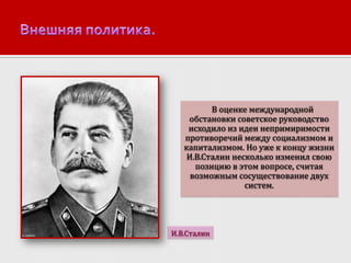 В оценке международной
обстановки советское руководство
исходило из идеи непримиримости
противоречий между социализмом и
капитализмом. Но уже к концу жизни
И.В.Сталин несколько изменил свою
позицию в этом вопросе, считая
возможным сосуществование двух
систем.

И.В.Сталин

 