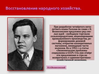 При разработке четвёртого пятилетнего плана Госплан во главе с Н.
Вознесенским предложил ряд смелых идей - свободную торговлю
сельхозпродуктами, акционирование
промышленного производства, реформирование денежой
системы, открытие кооперативных
магазинов, ликвидация части
колхозов. Но в 1952 г. в статье
«Экономические проблемы
социализма в СССР» Ста-лин отвёрг
эти предложения и стра-на
возвратилась к административнохозяйственной экономике.
Н.А.Вознесенский

 