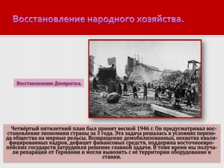Восстановление Днепрогэса.

Четвёртый пятилетний план был принят весной 1946 г. Он предусматривал восстановление экономики страны за 3 года. Эта задача решалась в условиях перехода общества на мирные рельсы. Возвращение демобилизованных, нехватка квалифицированных кадров, дефицит финансовых средств, поддержка восточноевропейских государств затрудняли решение главной задачи. В тоже время мы получали репарации от Германии и могли вывозить с её территории оборудование и
станки.

 