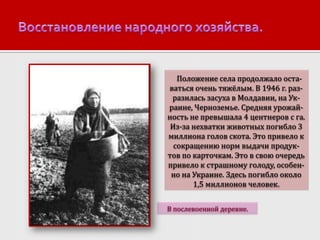 Положение села продолжало оставаться очень тяжёлым. В 1946 г. разразилась засуха в Молдавии, на Украине, Черноземье. Средняя урожайность не превышала 4 центнеров с га.
Из-за нехватки животных погибло 3
миллиона голов скота. Это привело к
сокращению норм выдачи продуктов по карточкам. Это в свою очередь
привело к страшному голоду, особенно на Украине. Здесь погибло около
1,5 миллионов человек.
В послевоенной деревне.

 