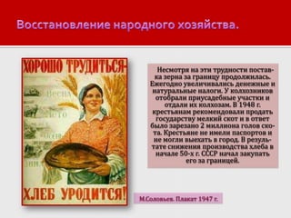 Несмотря на эти трудности поставка зерна за границу продолжилась.
Ежегодно увеличивались денежные и
натуральные налоги. У колхозников
отобрали приусадебные участки и
отдали их колхозам. В 1948 г.
крестьянам рекомендовали продать
государству мелкий скот и в ответ
было зарезано 2 миллиона голов скота. Крестьяне не имели паспортов и
не могли выехать в город. В результате снижения производства хлеба в
начале 50-х г. СССР начал закупать
его за границей.

М.Соловьев. Плакат 1947 г.

 