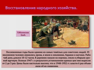 Т.Яблонская.
Хлеб.

Послевоенные годы были одними из самых тяжёлых для советских людей. 35
миллионов человек лишились крова, и жили в землянках, бараках и вагонах. Рабочий день длился 10-12 часов. В деревнях пахали на коровах, сеяли и убирали урожай вручную. Осенью 1947 г. в результате установления единых цен они выросли
от 2 до 3 раз. Цены были настолько высоки, что в 1948-1952 гг. власти 6 раз объявляли об их снижении.

 