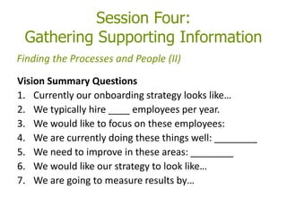 Session Four:
Gathering Supporting Information
Vision Summary Questions
1. Currently our onboarding strategy looks like…
2. We typically hire ____ employees per year.
3. We would like to focus on these employees:
4. We are currently doing these things well: ________
5. We need to improve in these areas: ________
6. We would like our strategy to look like…
7. We are going to measure results by…
Finding the Processes and People (II)
 