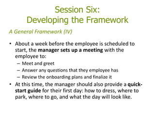 Session Six:
Developing the Framework
• About a week before the employee is scheduled to
start, the manager sets up a meeting with the
employee to:
– Meet and greet
– Answer any questions that they employee has
– Review the onboarding plans and finalize it
• At this time, the manager should also provide a quick-
start guide for their first day: how to dress, where to
park, where to go, and what the day will look like.
A General Framework (IV)
 
