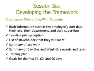 Session Six:
Developing the Framework
 Basic information such as the employee’s start date,
their role, their department, and their supervisor
 Two-line job description
 List of stakeholders that they will meet
 Summary of pre-work
 Summary of Day One and Week One events and tasks
 Training plan
 Goals for the first 30, 60, and 90 days
Creating an Onboarding Plan Template
 