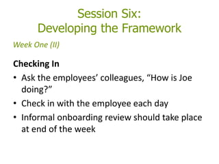 Session Six:
Developing the Framework
Checking In
• Ask the employees’ colleagues, “How is Joe
doing?”
• Check in with the employee each day
• Informal onboarding review should take place
at end of the week
Week One (II)
 