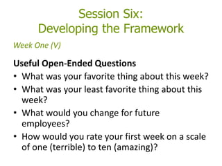 Session Six:
Developing the Framework
Useful Open-Ended Questions
• What was your favorite thing about this week?
• What was your least favorite thing about this
week?
• What would you change for future
employees?
• How would you rate your first week on a scale
of one (terrible) to ten (amazing)?
Week One (V)
 