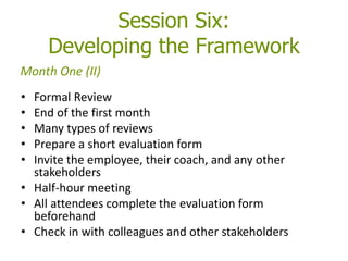 Session Six:
Developing the Framework
• Formal Review
• End of the first month
• Many types of reviews
• Prepare a short evaluation form
• Invite the employee, their coach, and any other
stakeholders
• Half-hour meeting
• All attendees complete the evaluation form
beforehand
• Check in with colleagues and other stakeholders
Month One (II)
 