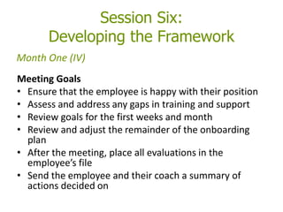Session Six:
Developing the Framework
Meeting Goals
• Ensure that the employee is happy with their position
• Assess and address any gaps in training and support
• Review goals for the first weeks and month
• Review and adjust the remainder of the onboarding
plan
• After the meeting, place all evaluations in the
employee’s file
• Send the employee and their coach a summary of
actions decided on
Month One (IV)
 