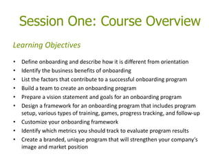 Session One: Course Overview
• Define onboarding and describe how it is different from orientation
• Identify the business benefits of onboarding
• List the factors that contribute to a successful onboarding program
• Build a team to create an onboarding program
• Prepare a vision statement and goals for an onboarding program
• Design a framework for an onboarding program that includes program
setup, various types of training, games, progress tracking, and follow-up
• Customize your onboarding framework
• Identify which metrics you should track to evaluate program results
• Create a branded, unique program that will strengthen your company’s
image and market position
Learning Objectives
 