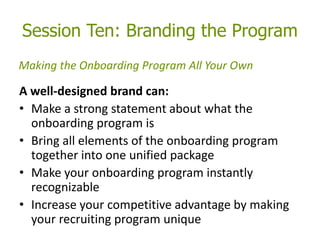 Session Ten: Branding the Program
A well-designed brand can:
• Make a strong statement about what the
onboarding program is
• Bring all elements of the onboarding program
together into one unified package
• Make your onboarding program instantly
recognizable
• Increase your competitive advantage by making
your recruiting program unique
Making the Onboarding Program All Your Own
 