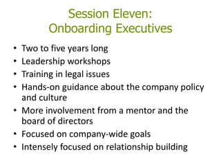 Session Eleven:
Onboarding Executives
• Two to five years long
• Leadership workshops
• Training in legal issues
• Hands-on guidance about the company policy
and culture
• More involvement from a mentor and the
board of directors
• Focused on company-wide goals
• Intensely focused on relationship building
 