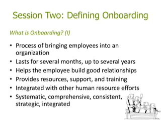 Session Two: Defining Onboarding
• Process of bringing employees into an
organization
• Lasts for several months, up to several years
• Helps the employee build good relationships
• Provides resources, support, and training
• Integrated with other human resource efforts
• Systematic, comprehensive, consistent,
strategic, integrated
What is Onboarding? (I)
 