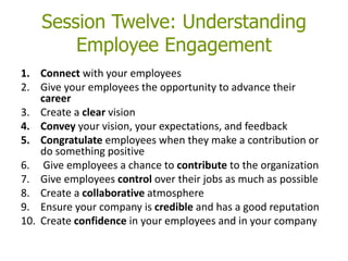Session Twelve: Understanding
Employee Engagement
1. Connect with your employees
2. Give your employees the opportunity to advance their
career
3. Create a clear vision
4. Convey your vision, your expectations, and feedback
5. Congratulate employees when they make a contribution or
do something positive
6. Give employees a chance to contribute to the organization
7. Give employees control over their jobs as much as possible
8. Create a collaborative atmosphere
9. Ensure your company is credible and has a good reputation
10. Create confidence in your employees and in your company
 