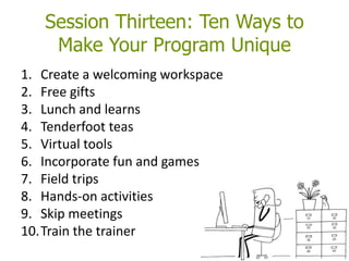 Session Thirteen: Ten Ways to
Make Your Program Unique
1. Create a welcoming workspace
2. Free gifts
3. Lunch and learns
4. Tenderfoot teas
5. Virtual tools
6. Incorporate fun and games
7. Field trips
8. Hands-on activities
9. Skip meetings
10.Train the trainer
 