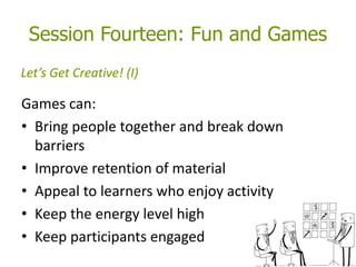 Session Fourteen: Fun and Games
Games can:
• Bring people together and break down
barriers
• Improve retention of material
• Appeal to learners who enjoy activity
• Keep the energy level high
• Keep participants engaged
Let’s Get Creative! (I)
 