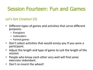 Session Fourteen: Fun and Games
• Different types of games and activities that serve different
purposes.
– Energizers
– Icebreakers
– Formal games
• Don’t select activities that would annoy you if you were a
participant.
• Adjust the length and type of game to suit the length of the
session.
• People who know each other very well will find some
exercises redundant.
• Don’t re-invent the wheel!
Let’s Get Creative! (II)
 