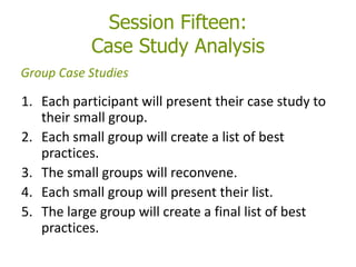 Session Fifteen:
Case Study Analysis
1. Each participant will present their case study to
their small group.
2. Each small group will create a list of best
practices.
3. The small groups will reconvene.
4. Each small group will present their list.
5. The large group will create a final list of best
practices.
Group Case Studies
 