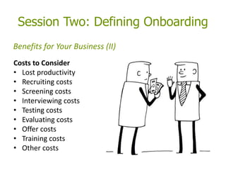 Session Two: Defining Onboarding
Costs to Consider
• Lost productivity
• Recruiting costs
• Screening costs
• Interviewing costs
• Testing costs
• Evaluating costs
• Offer costs
• Training costs
• Other costs
Benefits for Your Business (II)
 
